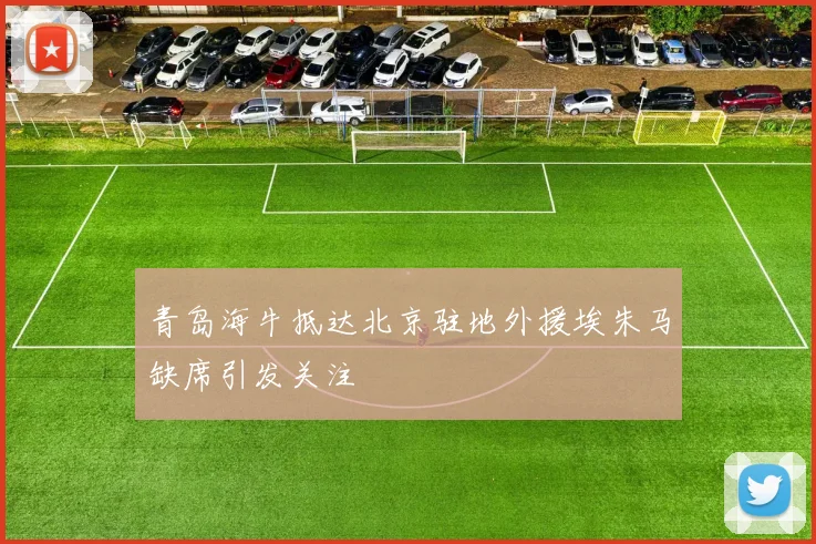 青岛海牛抵达北京驻地外援埃朱马缺席引发关注