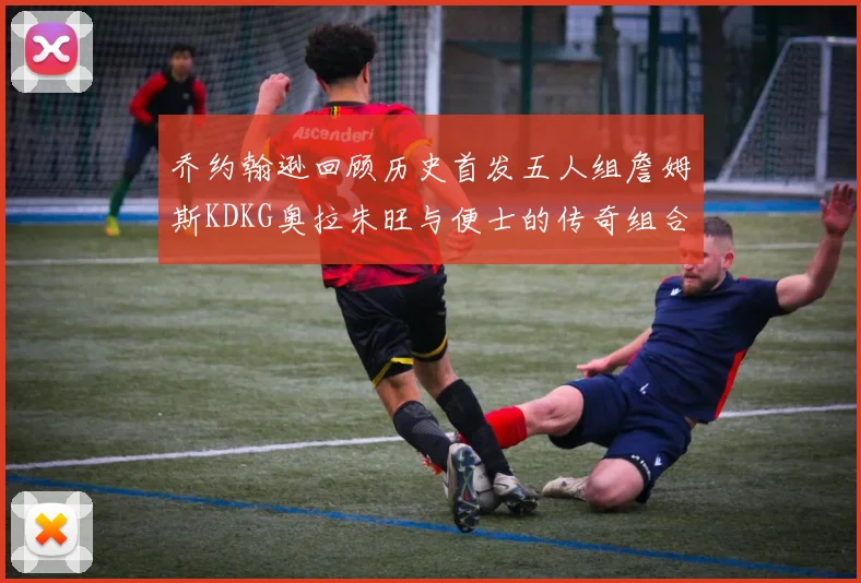 乔约翰逊回顾历史首发五人组詹姆斯KDKG奥拉朱旺与便士的传奇组合
