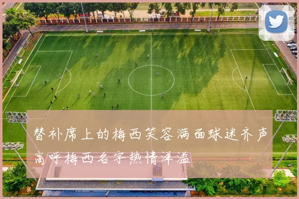 替补席上的梅西笑容满面球迷齐声高呼梅西名字热情洋溢
