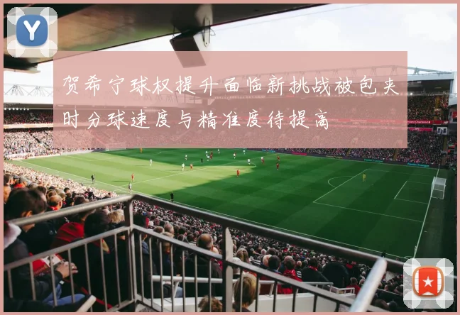 贺希宁球权提升面临新挑战被包夹时分球速度与精准度待提高