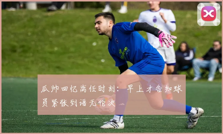 瓜帅回忆离任时刻：早上才告知球员紧张到语无伦次