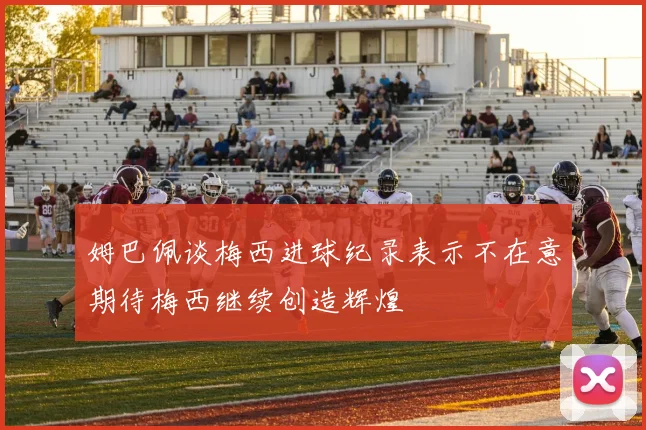 姆巴佩谈梅西进球纪录表示不在意期待梅西继续创造辉煌