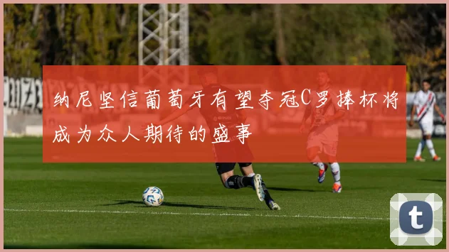 纳尼坚信葡萄牙有望夺冠C罗捧杯将成为众人期待的盛事