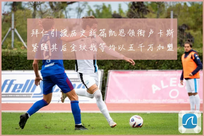 拜仁引援历史新篇凯恩领衔卢卡斯紧随其后金玟哉等均以五千万加盟