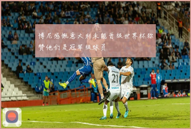 博尼感慨意大利未能晋级世界杯称赞他们是冠军级球员