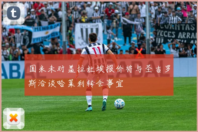 国米未对盖拉杜埃报价将与圣吉罗斯洽谈哈莱利转会事宜