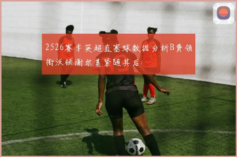 2526赛季英超直塞球数据分析B费领衔沃顿谢尔基紧随其后