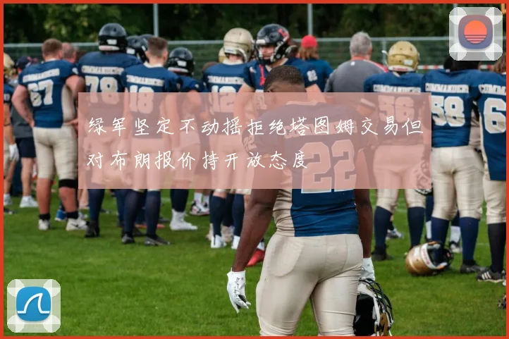 绿军坚定不动摇拒绝塔图姆交易但对布朗报价持开放态度