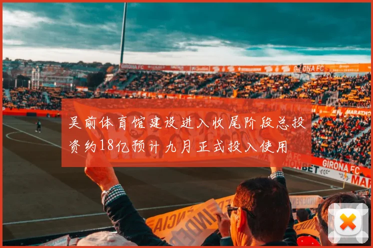吴前体育馆建设进入收尾阶段总投资约18亿预计九月正式投入使用