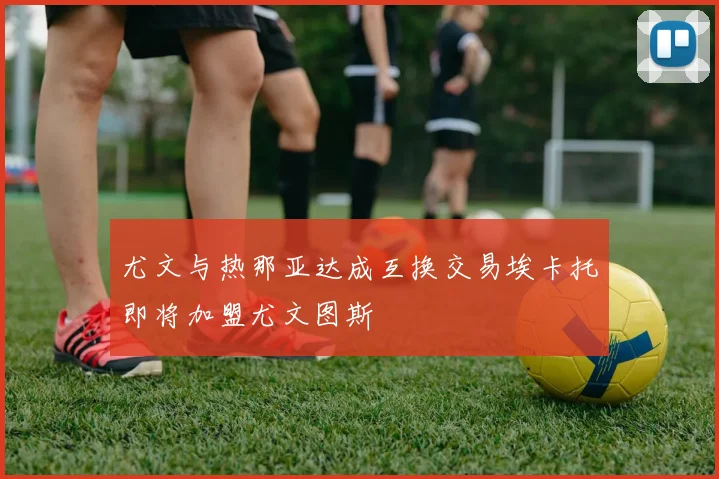 尤文与热那亚达成互换交易埃卡托即将加盟尤文图斯