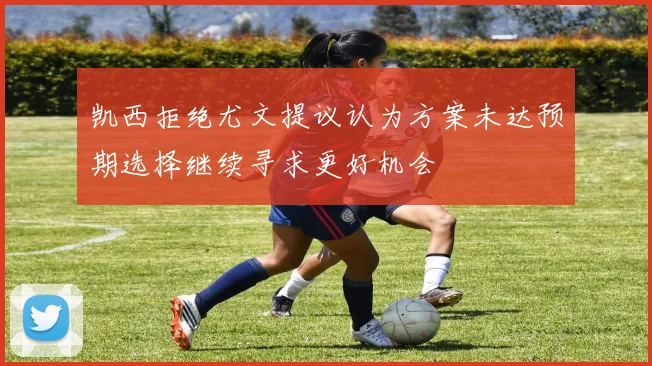 凯西拒绝尤文提议认为方案未达预期选择继续寻求更好机会