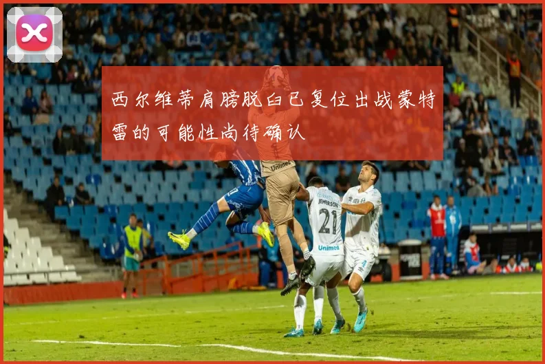 西尔维蒂肩膀脱臼已复位出战蒙特雷的可能性尚待确认