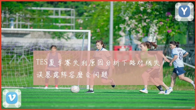 TES夏季赛失利原因分析下路对线失误暴露阵容磨合问题